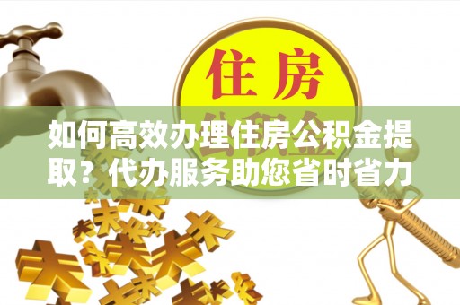 长兴如何高效办理住房公积金提取？代办服务助您省时省力