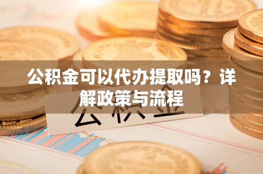 长兴公积金可以代办提取吗？详解政策与流程