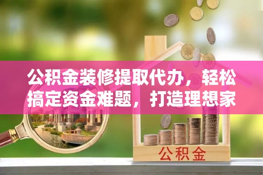 长兴公积金装修提取代办，轻松搞定资金难题，打造理想家居