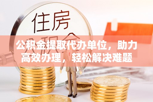 长兴公积金提取代办单位，助力高效办理，轻松解决难题