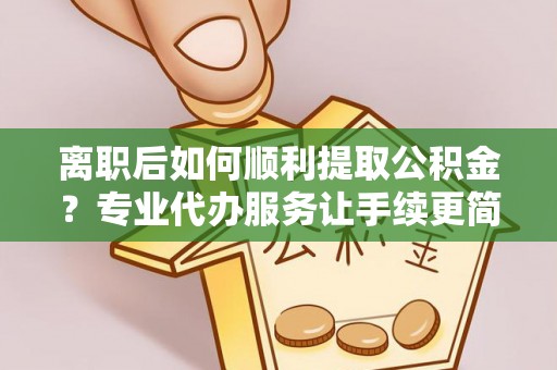 长兴离职后如何顺利提取公积金？专业代办服务让手续更简单